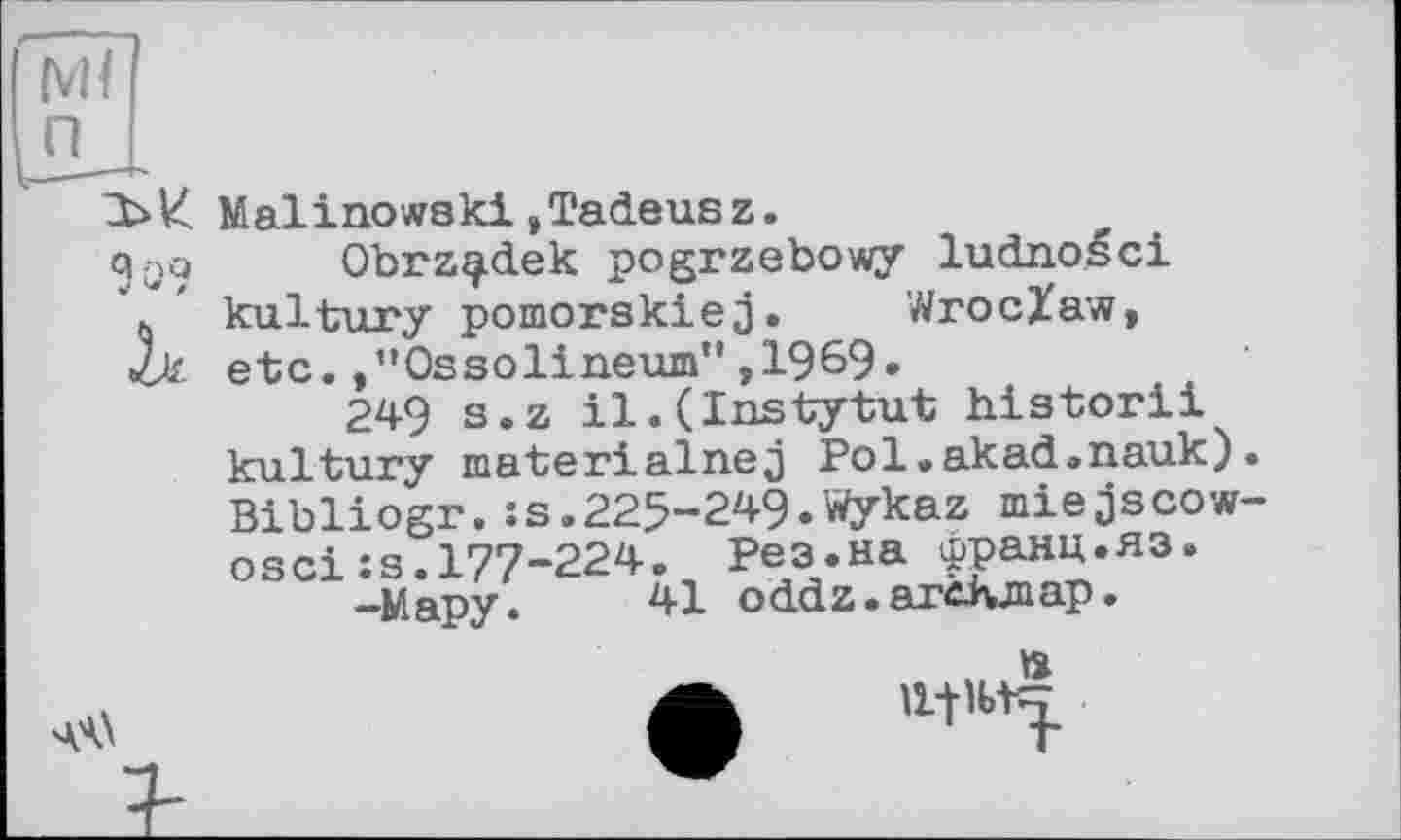 ﻿Malinowski,Tadeus z.
Obrz^dek pogrzebowy ludnoéci kultury pomorskiej. Wroclaw, etc./’Ossolineum",1969.
249 s.z il.(Instytut historii kultury materialnej Pol.akad.nauk) Bibliogr.:s.225-249.Wykaz miejscow osci:s.177-224. Рез.на франц.яз.
-Мару. 41 oddz.arcivmap.